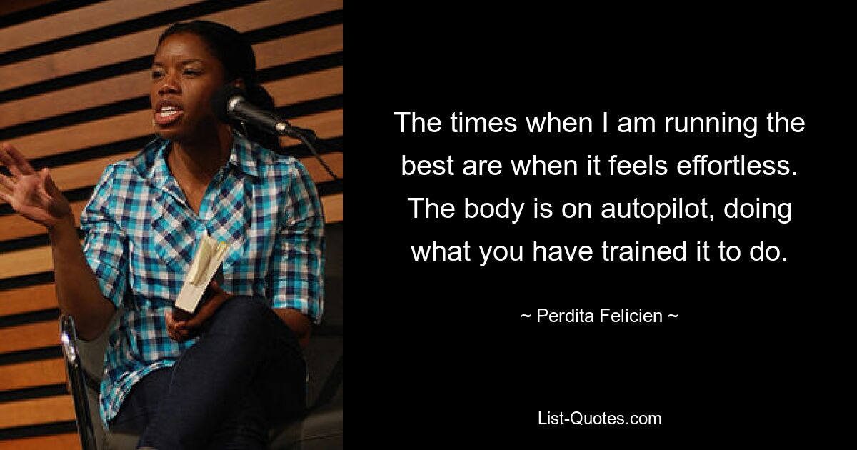 The times when I am running the best are when it feels effortless. The body is on autopilot, doing what you have trained it to do. — © Perdita Felicien