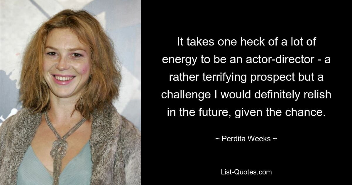 It takes one heck of a lot of energy to be an actor-director - a rather terrifying prospect but a challenge I would definitely relish in the future, given the chance. — © Perdita Weeks