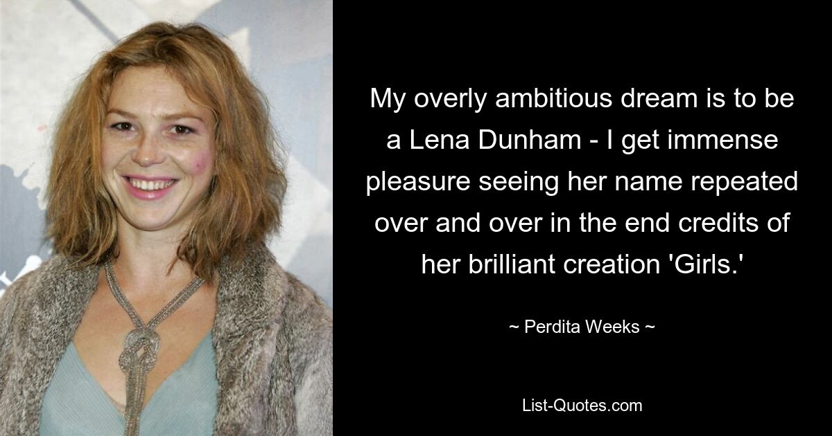 My overly ambitious dream is to be a Lena Dunham - I get immense pleasure seeing her name repeated over and over in the end credits of her brilliant creation 'Girls.' — © Perdita Weeks