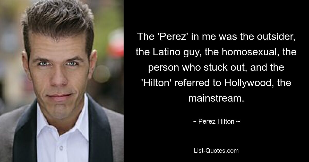 The 'Perez' in me was the outsider, the Latino guy, the homosexual, the person who stuck out, and the 'Hilton' referred to Hollywood, the mainstream. — © Perez Hilton