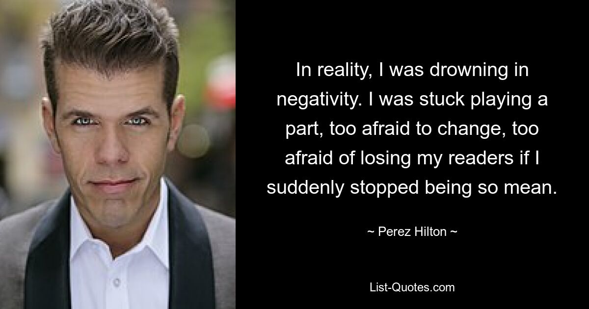 In reality, I was drowning in negativity. I was stuck playing a part, too afraid to change, too afraid of losing my readers if I suddenly stopped being so mean. — © Perez Hilton