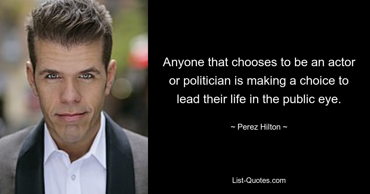 Anyone that chooses to be an actor or politician is making a choice to lead their life in the public eye. — © Perez Hilton