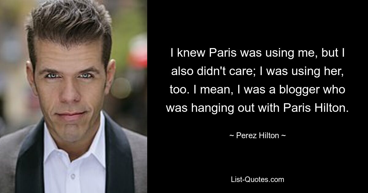 Ich wusste, dass Paris mich ausnutzte, aber es war mir auch egal; Ich habe sie auch benutzt. Ich meine, ich war ein Blogger, der mit Paris Hilton rumhing. — © Perez Hilton 