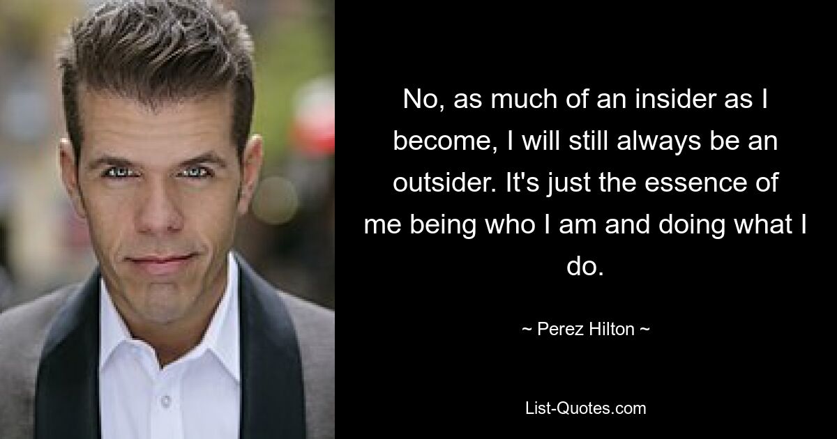 No, as much of an insider as I become, I will still always be an outsider. It's just the essence of me being who I am and doing what I do. — © Perez Hilton