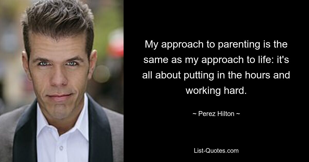 My approach to parenting is the same as my approach to life: it's all about putting in the hours and working hard. — © Perez Hilton