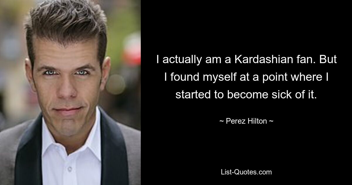 I actually am a Kardashian fan. But I found myself at a point where I started to become sick of it. — © Perez Hilton