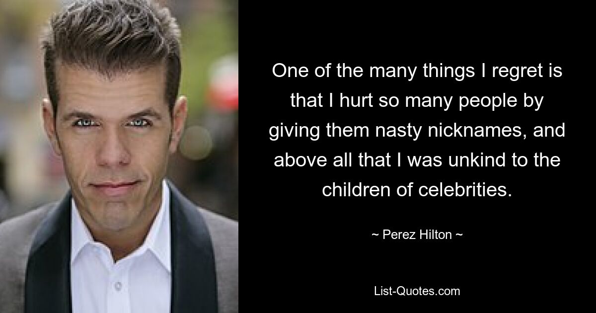 One of the many things I regret is that I hurt so many people by giving them nasty nicknames, and above all that I was unkind to the children of celebrities. — © Perez Hilton