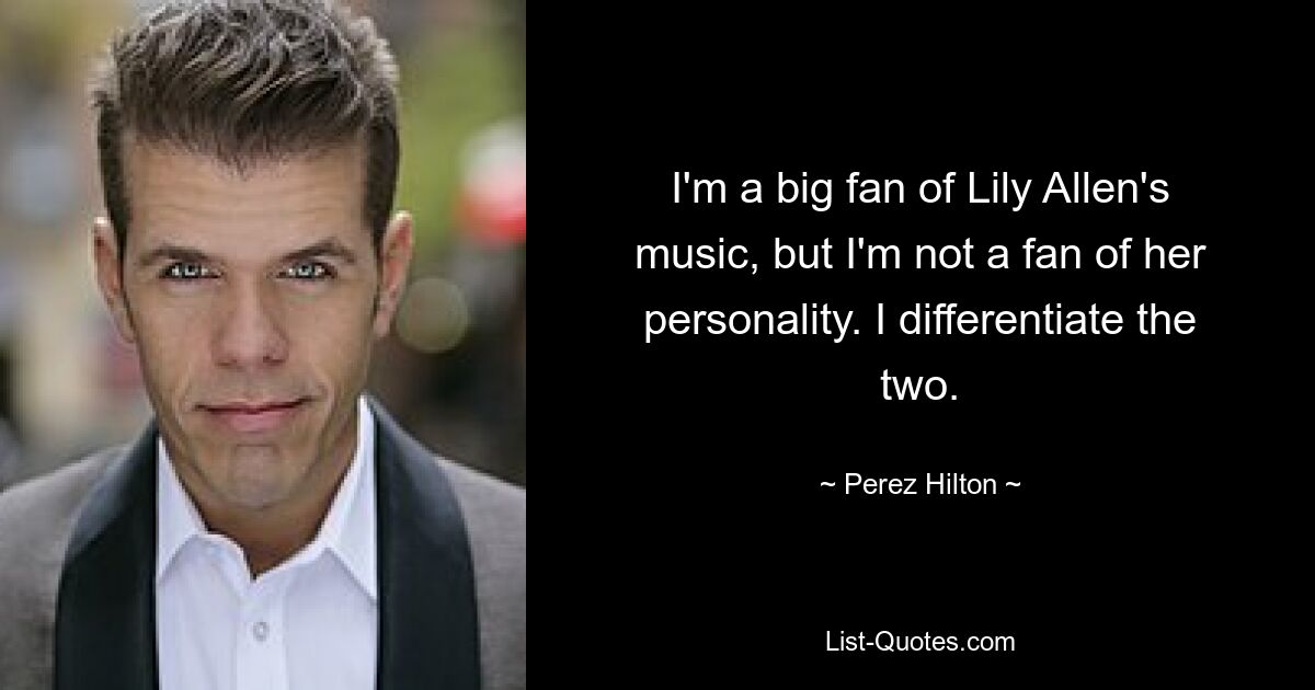 I'm a big fan of Lily Allen's music, but I'm not a fan of her personality. I differentiate the two. — © Perez Hilton