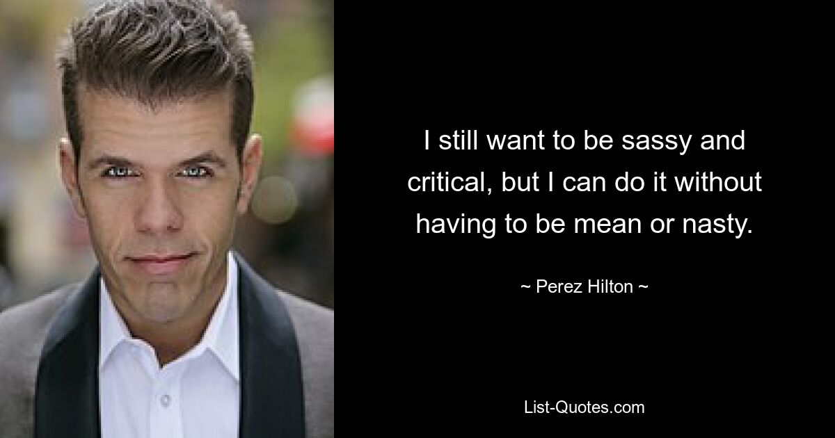 I still want to be sassy and critical, but I can do it without having to be mean or nasty. — © Perez Hilton