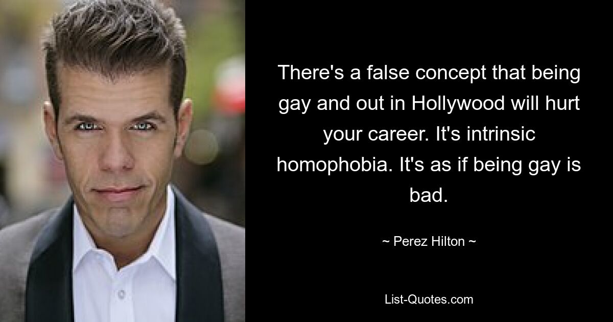 There's a false concept that being gay and out in Hollywood will hurt your career. It's intrinsic homophobia. It's as if being gay is bad. — © Perez Hilton