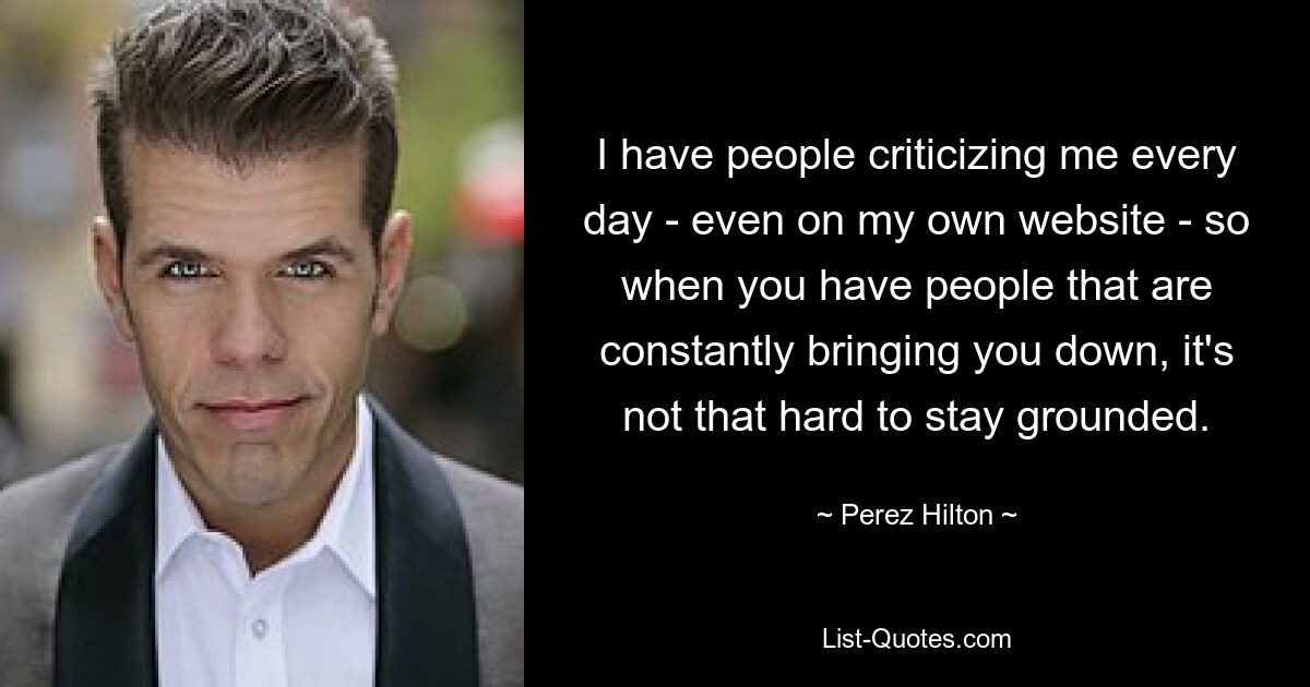 I have people criticizing me every day - even on my own website - so when you have people that are constantly bringing you down, it's not that hard to stay grounded. — © Perez Hilton