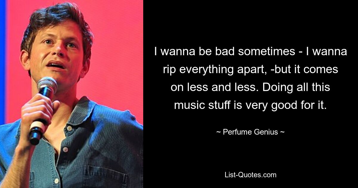 I wanna be bad sometimes - I wanna rip everything apart, -but it comes on less and less. Doing all this music stuff is very good for it. — © Perfume Genius