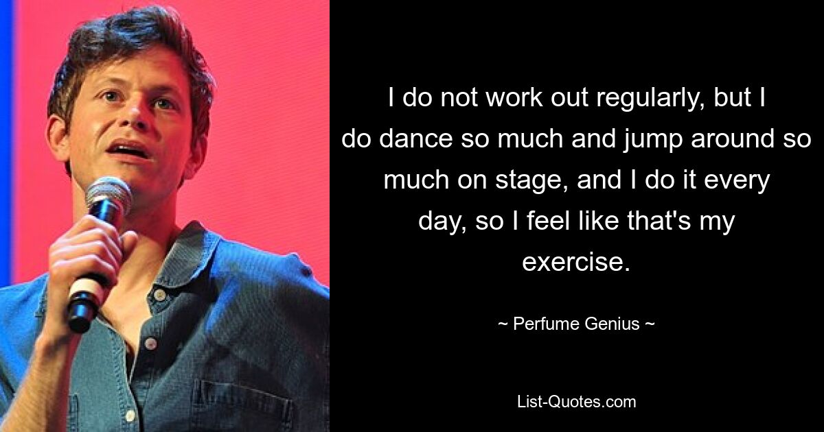 I do not work out regularly, but I do dance so much and jump around so much on stage, and I do it every day, so I feel like that's my exercise. — © Perfume Genius