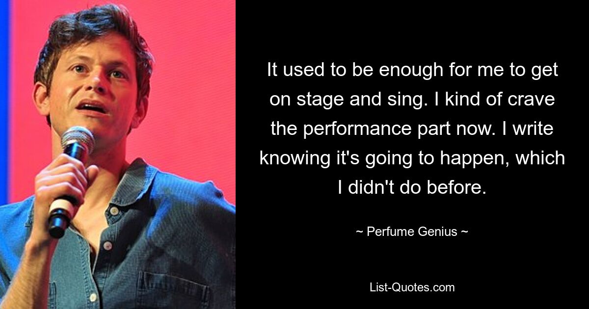 It used to be enough for me to get on stage and sing. I kind of crave the performance part now. I write knowing it's going to happen, which I didn't do before. — © Perfume Genius