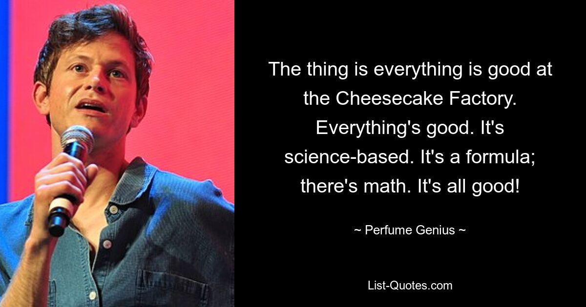 The thing is everything is good at the Cheesecake Factory. Everything's good. It's science-based. It's a formula; there's math. It's all good! — © Perfume Genius