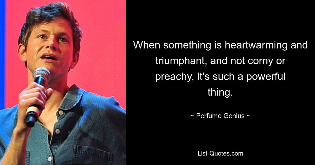 When something is heartwarming and triumphant, and not corny or preachy, it's such a powerful thing. — © Perfume Genius