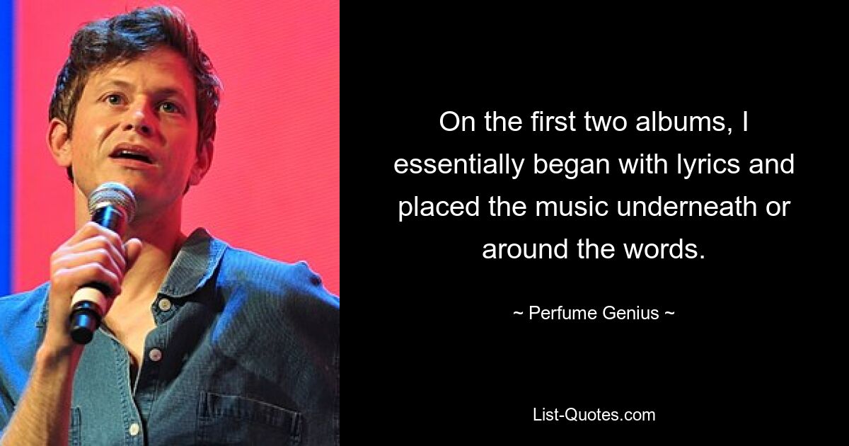 On the first two albums, I essentially began with lyrics and placed the music underneath or around the words. — © Perfume Genius