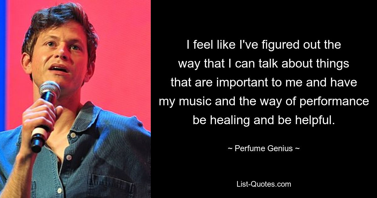 I feel like I've figured out the way that I can talk about things that are important to me and have my music and the way of performance be healing and be helpful. — © Perfume Genius