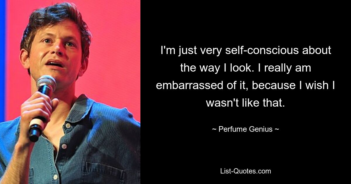 I'm just very self-conscious about the way I look. I really am embarrassed of it, because I wish I wasn't like that. — © Perfume Genius