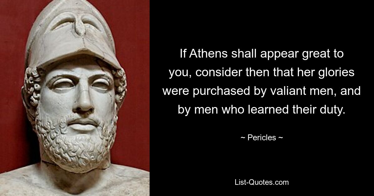 If Athens shall appear great to you, consider then that her glories were purchased by valiant men, and by men who learned their duty. — © Pericles