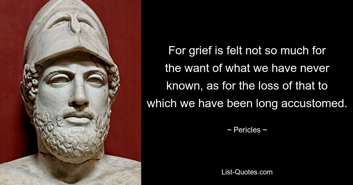 For grief is felt not so much for the want of what we have never known, as for the loss of that to which we have been long accustomed. — © Pericles