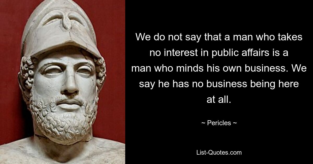 We do not say that a man who takes no interest in public affairs is a man who minds his own business. We say he has no business being here at all. — © Pericles