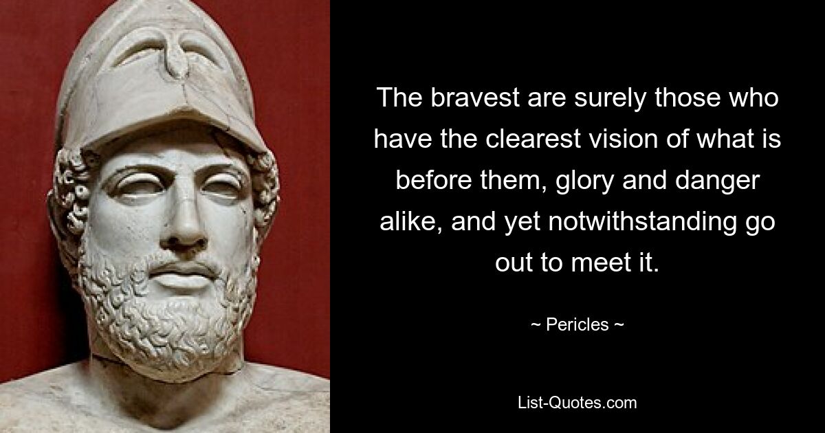 The bravest are surely those who have the clearest vision of what is before them, glory and danger alike, and yet notwithstanding go out to meet it. — © Pericles