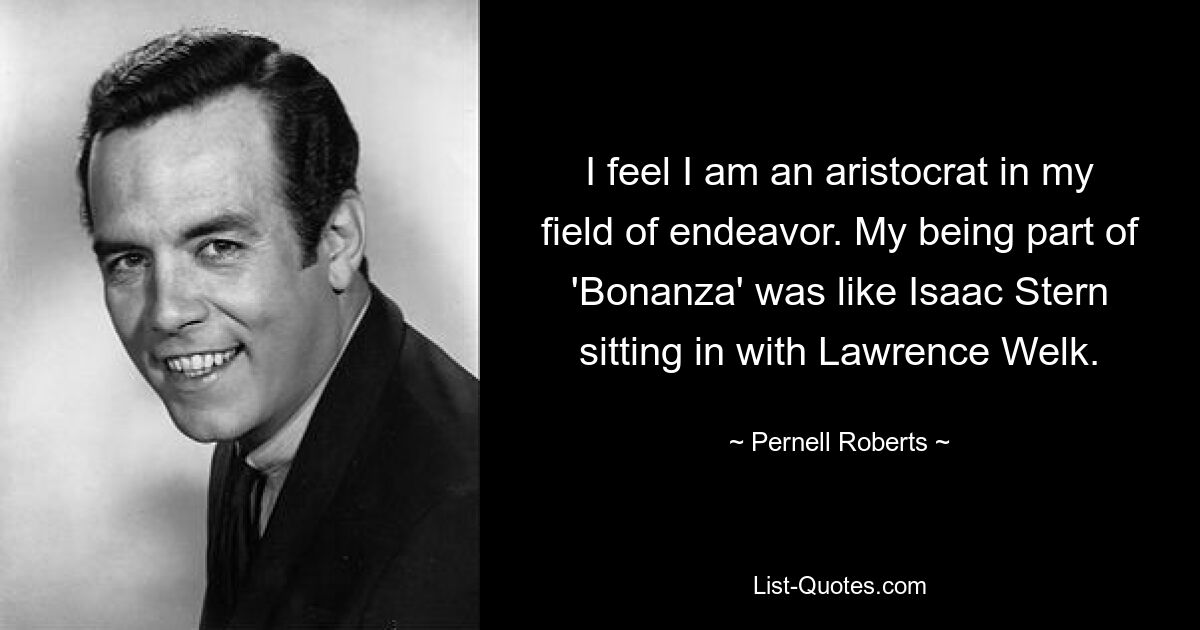 I feel I am an aristocrat in my field of endeavor. My being part of 'Bonanza' was like Isaac Stern sitting in with Lawrence Welk. — © Pernell Roberts