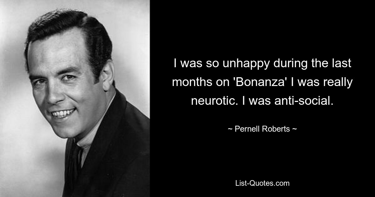 I was so unhappy during the last months on 'Bonanza' I was really neurotic. I was anti-social. — © Pernell Roberts