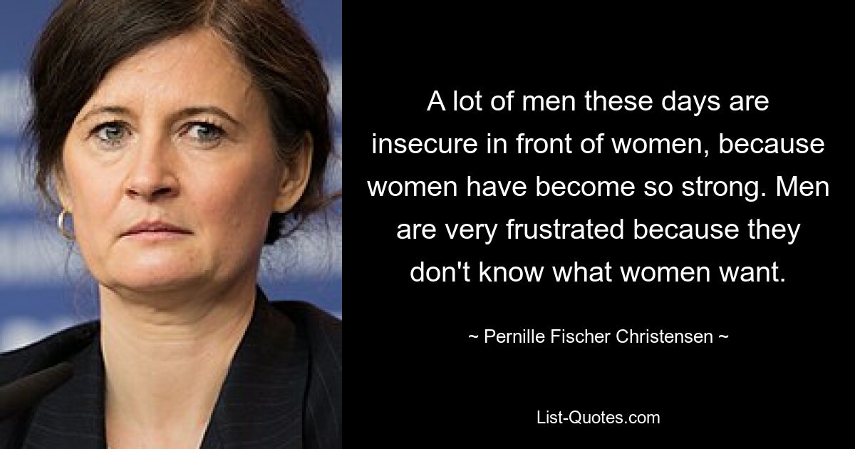 A lot of men these days are insecure in front of women, because women have become so strong. Men are very frustrated because they don't know what women want. — © Pernille Fischer Christensen