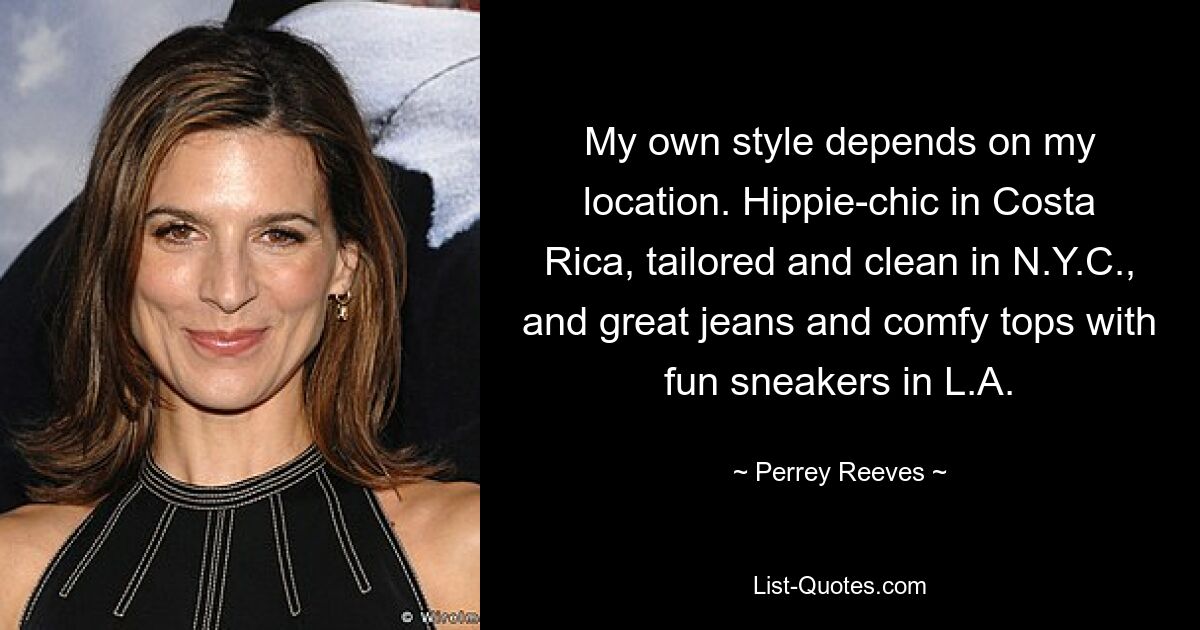 My own style depends on my location. Hippie-chic in Costa Rica, tailored and clean in N.Y.C., and great jeans and comfy tops with fun sneakers in L.A. — © Perrey Reeves