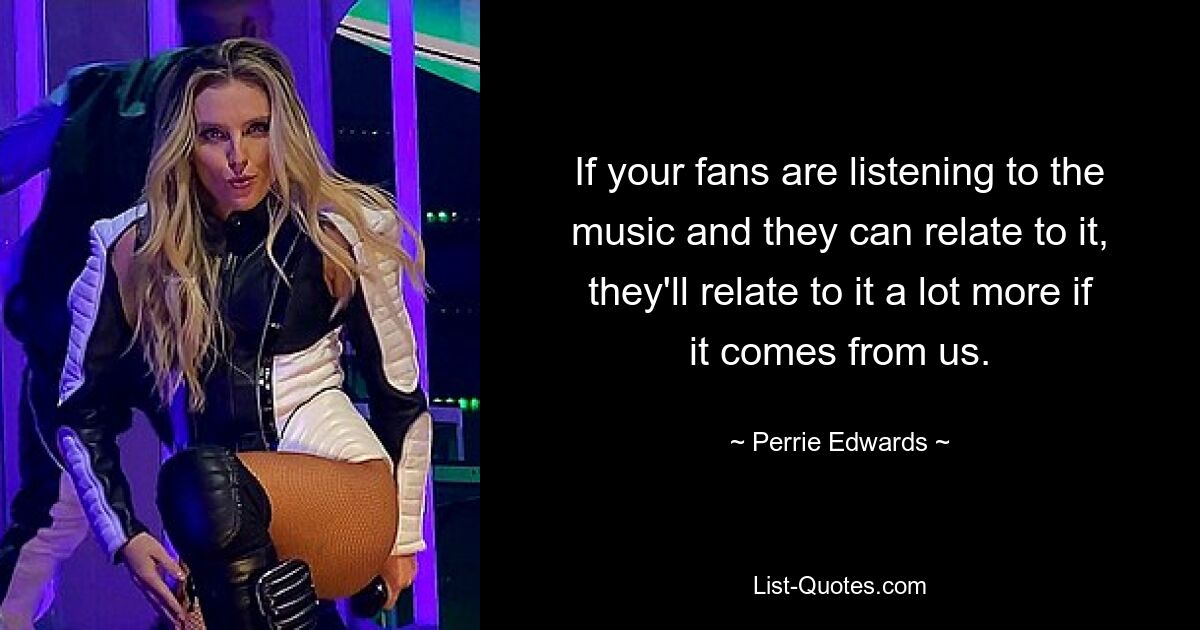 If your fans are listening to the music and they can relate to it, they'll relate to it a lot more if it comes from us. — © Perrie Edwards