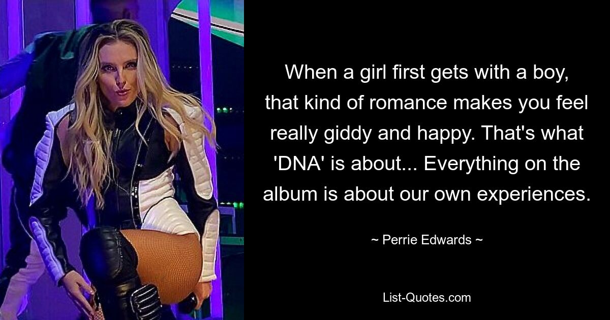 When a girl first gets with a boy, that kind of romance makes you feel really giddy and happy. That's what 'DNA' is about... Everything on the album is about our own experiences. — © Perrie Edwards