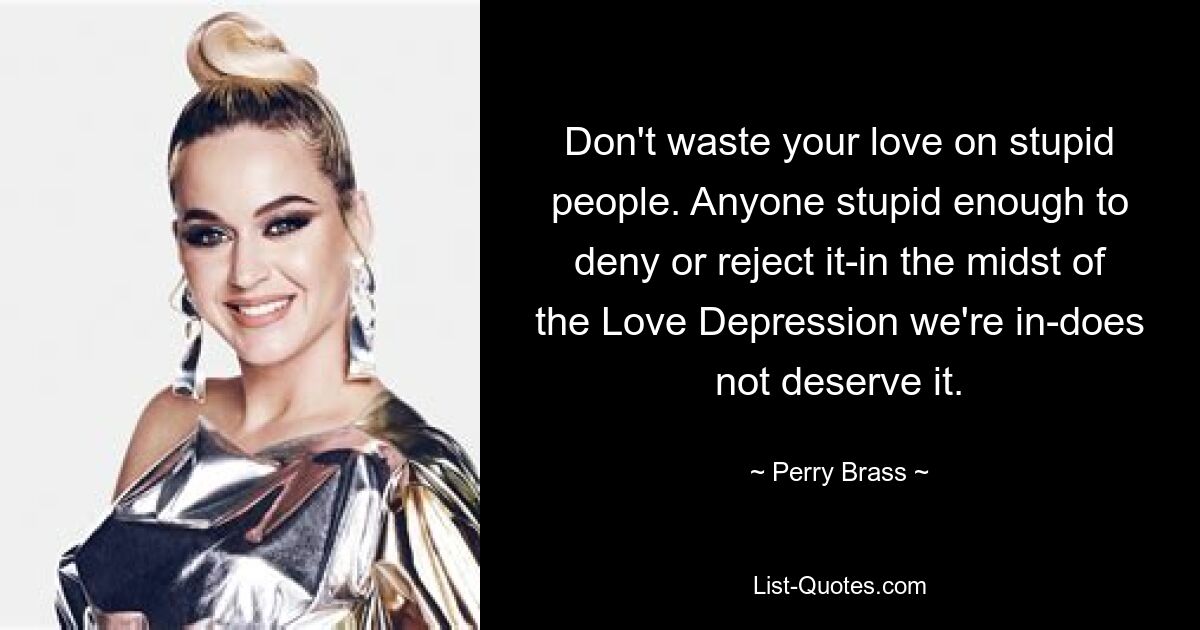 Don't waste your love on stupid people. Anyone stupid enough to deny or reject it-in the midst of the Love Depression we're in-does not deserve it. — © Perry Brass