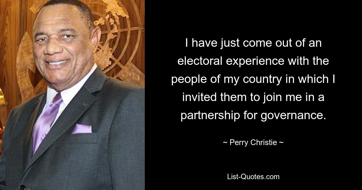 I have just come out of an electoral experience with the people of my country in which I invited them to join me in a partnership for governance. — © Perry Christie