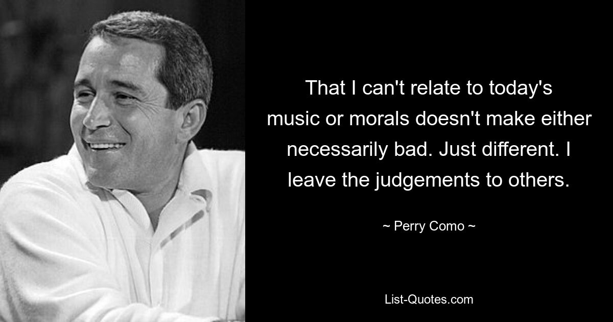 That I can't relate to today's music or morals doesn't make either necessarily bad. Just different. I leave the judgements to others. — © Perry Como