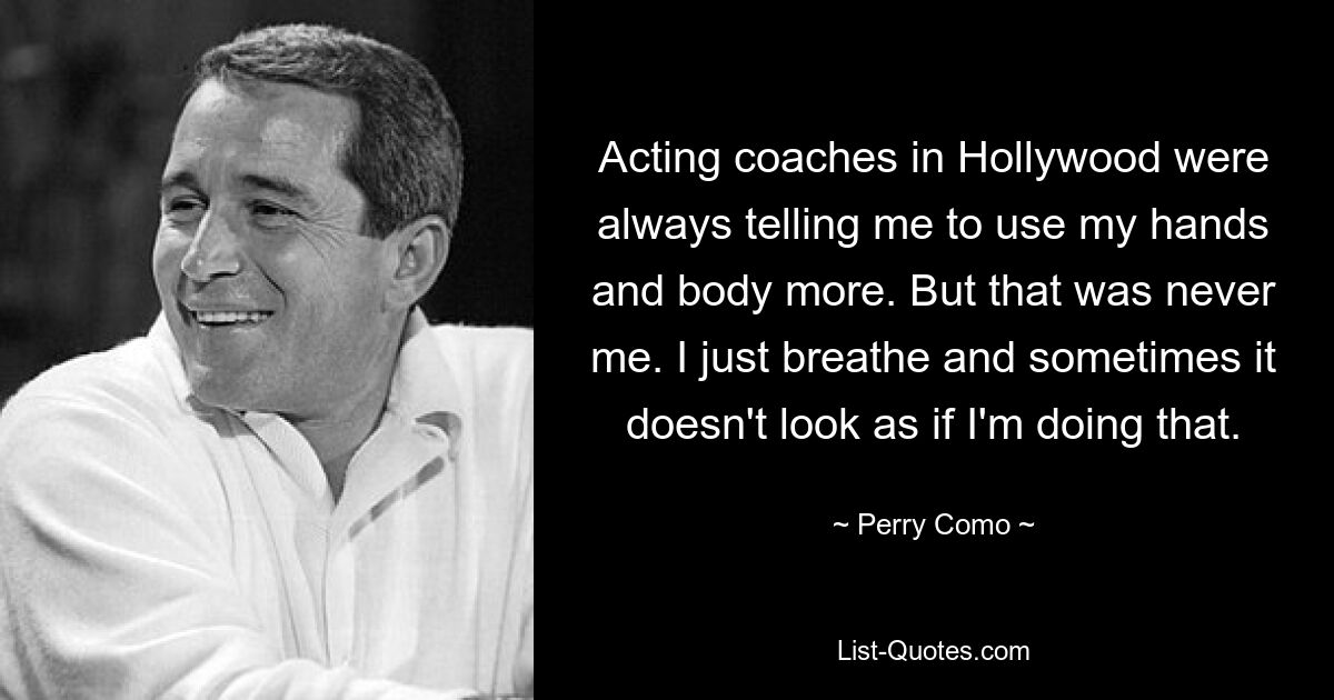 Acting coaches in Hollywood were always telling me to use my hands and body more. But that was never me. I just breathe and sometimes it doesn't look as if I'm doing that. — © Perry Como