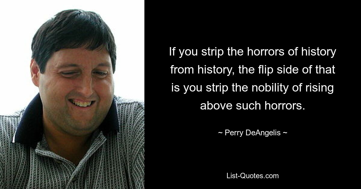 If you strip the horrors of history from history, the flip side of that is you strip the nobility of rising above such horrors. — © Perry DeAngelis