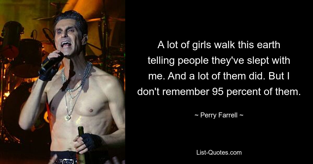 A lot of girls walk this earth telling people they've slept with me. And a lot of them did. But I don't remember 95 percent of them. — © Perry Farrell