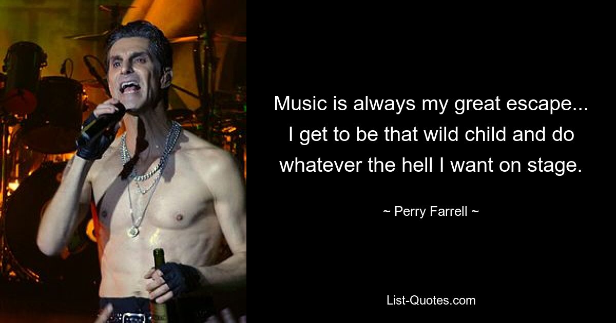 Music is always my great escape... I get to be that wild child and do whatever the hell I want on stage. — © Perry Farrell