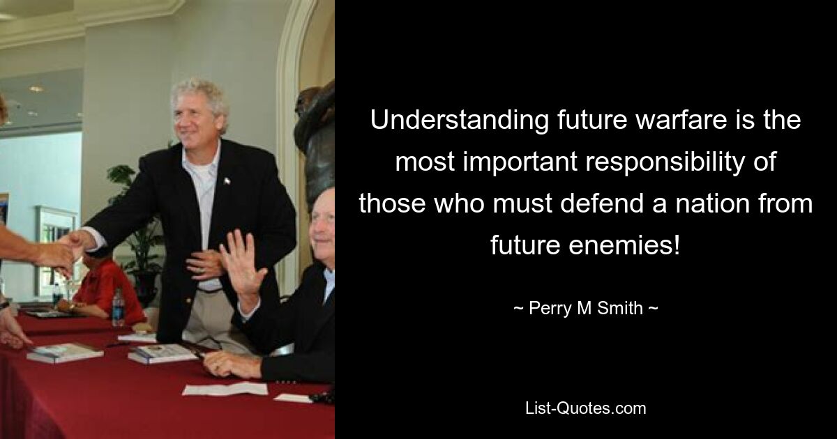 Understanding future warfare is the most important responsibility of those who must defend a nation from future enemies! — © Perry M Smith