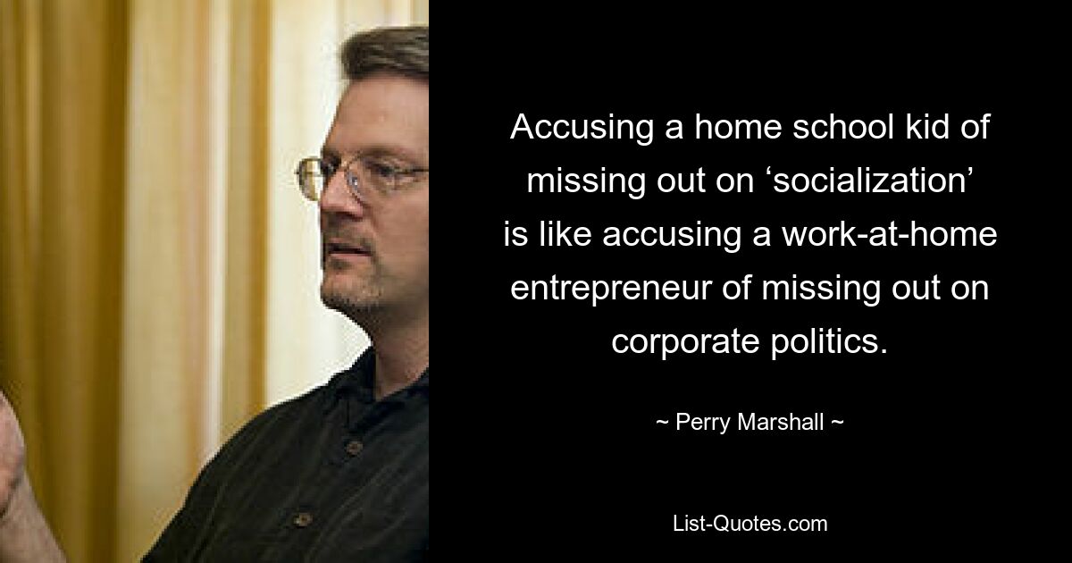 Accusing a home school kid of missing out on ‘socialization’ is like accusing a work-at-home entrepreneur of missing out on corporate politics. — © Perry Marshall