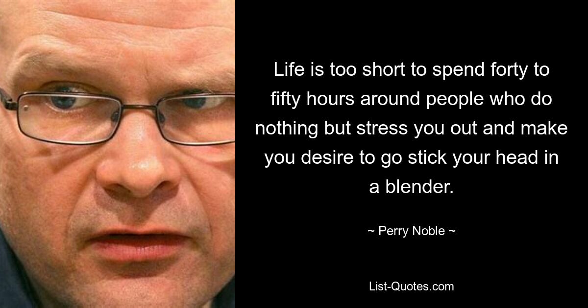 Life is too short to spend forty to fifty hours around people who do nothing but stress you out and make you desire to go stick your head in a blender. — © Perry Noble