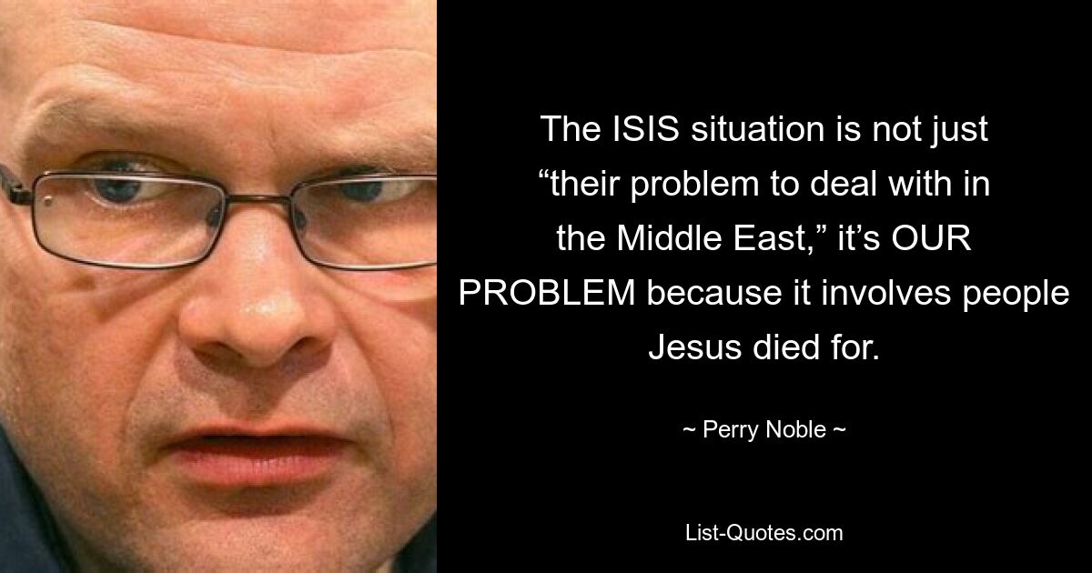 The ISIS situation is not just “their problem to deal with in the Middle East,” it’s OUR PROBLEM because it involves people Jesus died for. — © Perry Noble