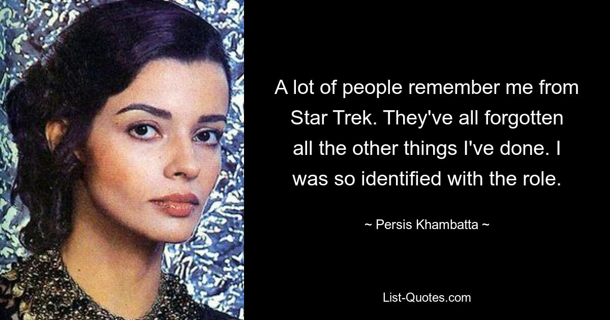 A lot of people remember me from Star Trek. They've all forgotten all the other things I've done. I was so identified with the role. — © Persis Khambatta