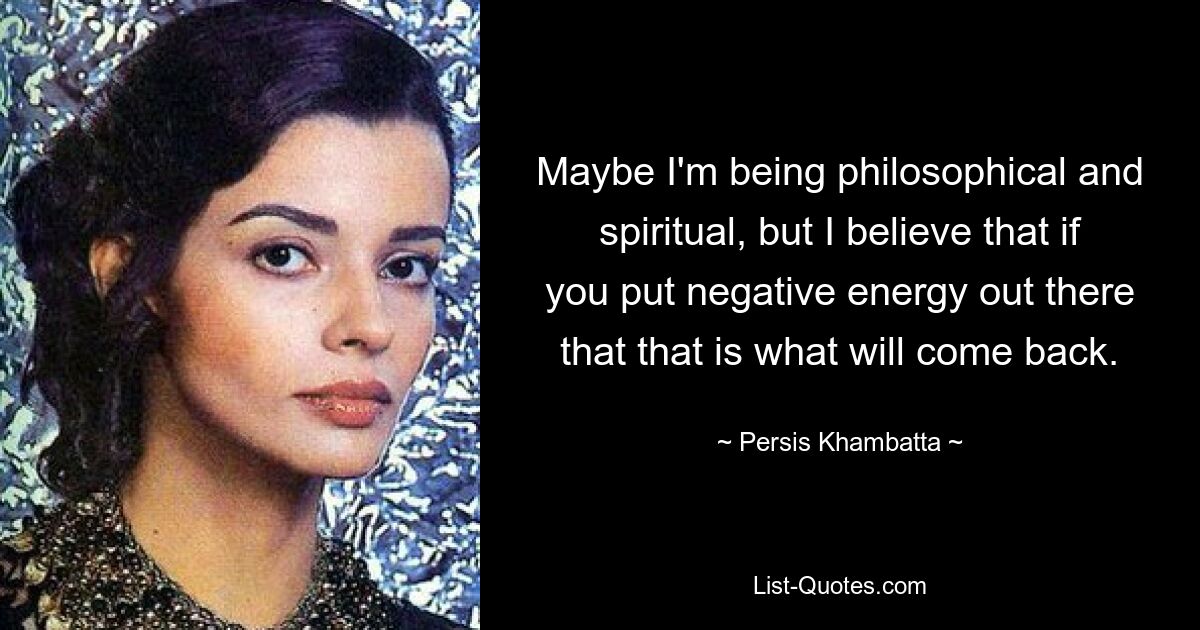 Maybe I'm being philosophical and spiritual, but I believe that if you put negative energy out there that that is what will come back. — © Persis Khambatta