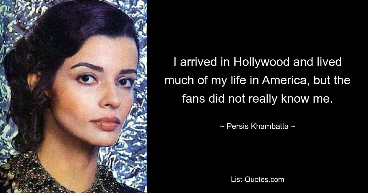 I arrived in Hollywood and lived much of my life in America, but the fans did not really know me. — © Persis Khambatta