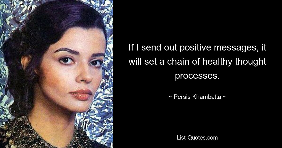 If I send out positive messages, it will set a chain of healthy thought processes. — © Persis Khambatta