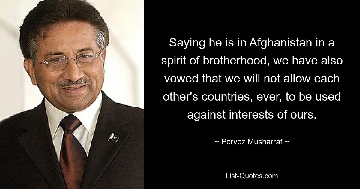 Saying he is in Afghanistan in a spirit of brotherhood, we have also vowed that we will not allow each other's countries, ever, to be used against interests of ours. — © Pervez Musharraf