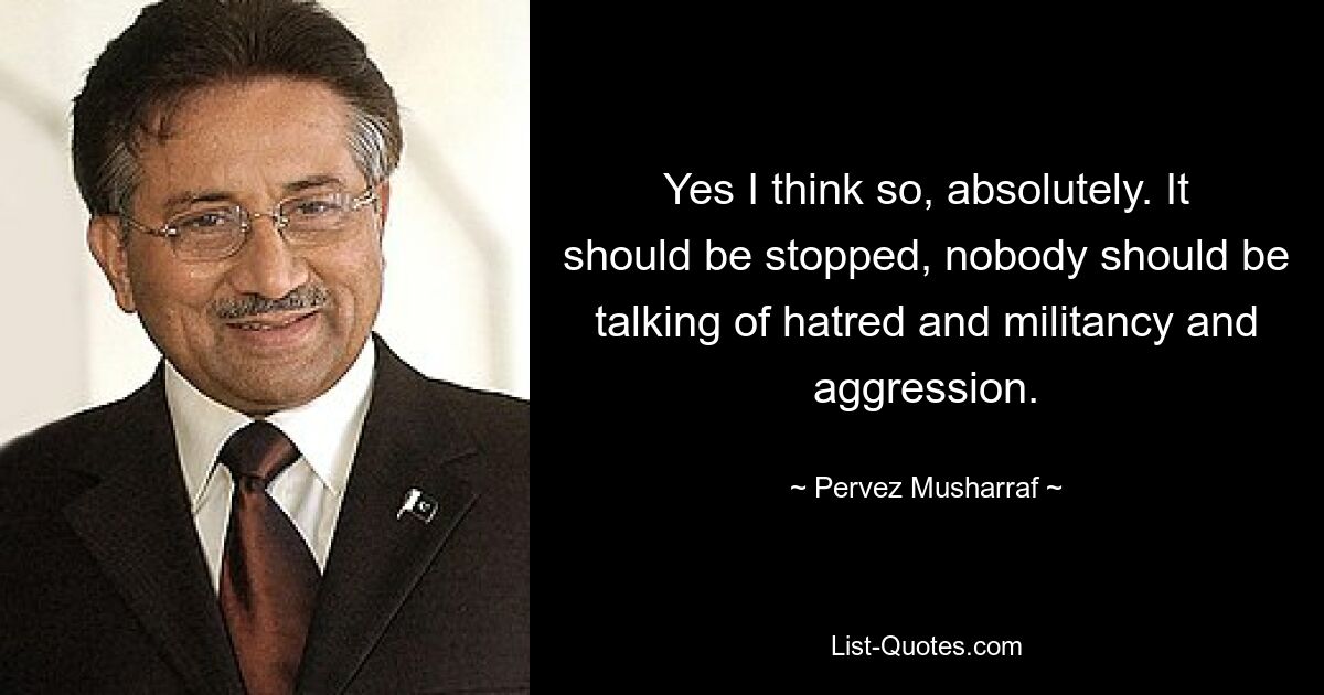 Yes I think so, absolutely. It should be stopped, nobody should be talking of hatred and militancy and aggression. — © Pervez Musharraf